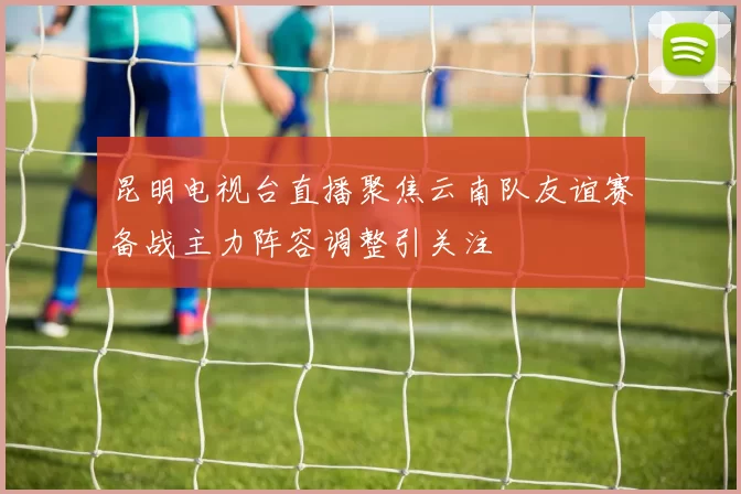 昆明电视台直播聚焦云南队友谊赛备战主力阵容调整引关注