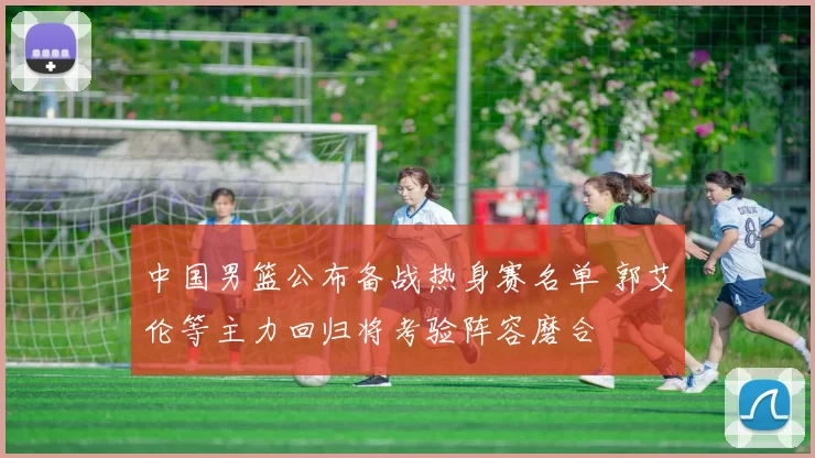 中国男篮公布备战热身赛名单 郭艾伦等主力回归将考验阵容磨合