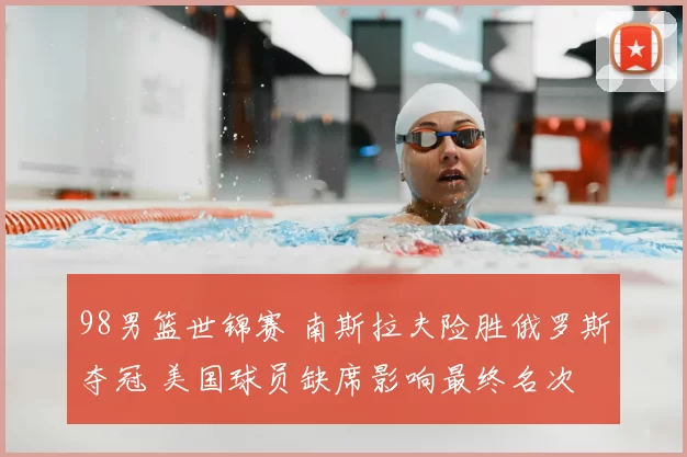 98男篮世锦赛 南斯拉夫险胜俄罗斯夺冠 美国球员缺席影响最终名次