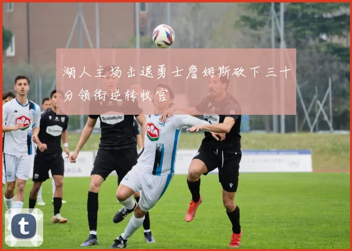 湖人主场击退勇士詹姆斯砍下三十分领衔逆转收官