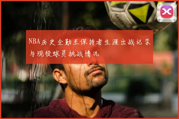 NBA历史全勤王保持者生涯出战记录与现役球员挑战情况