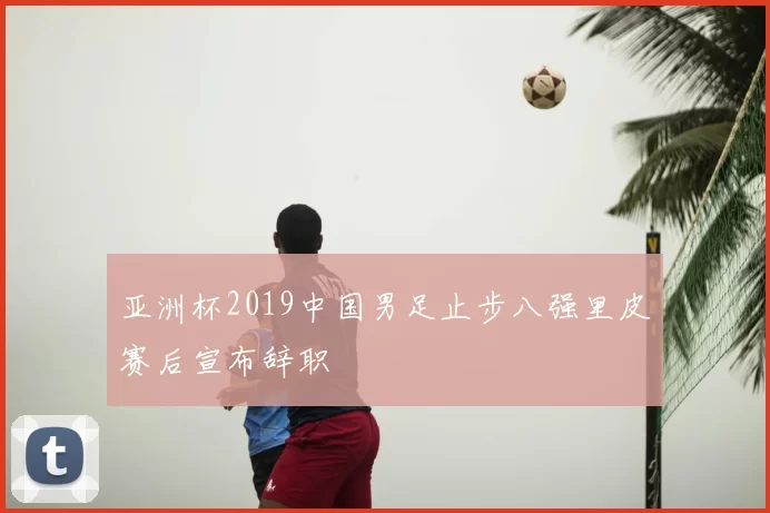 亚洲杯2019中国男足止步八强里皮赛后宣布辞职