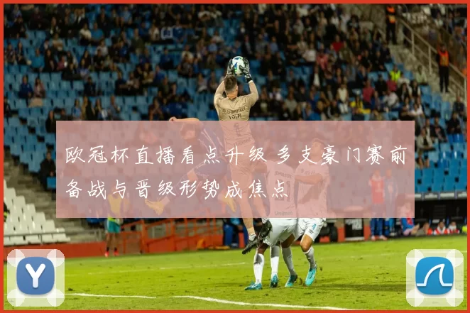 欧冠杯直播看点升级 多支豪门赛前备战与晋级形势成焦点