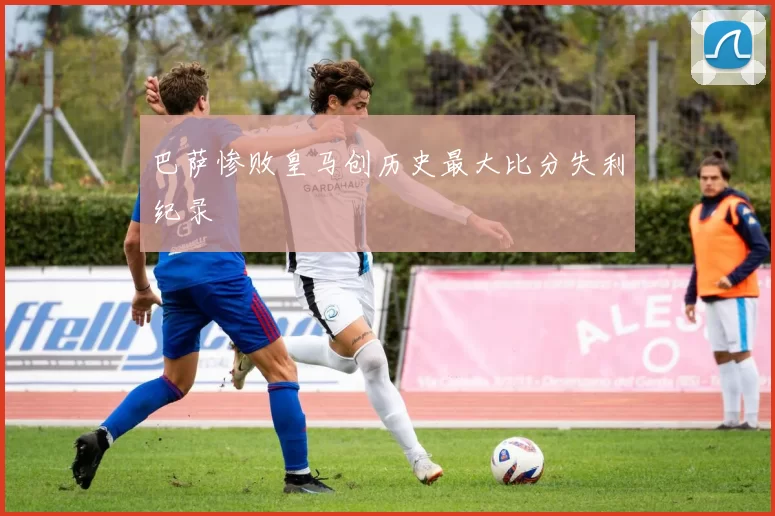 巴萨惨败皇马创历史最大比分失利纪录