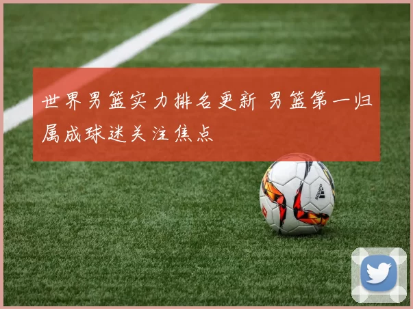 世界男篮实力排名更新 男篮第一归属成球迷关注焦点