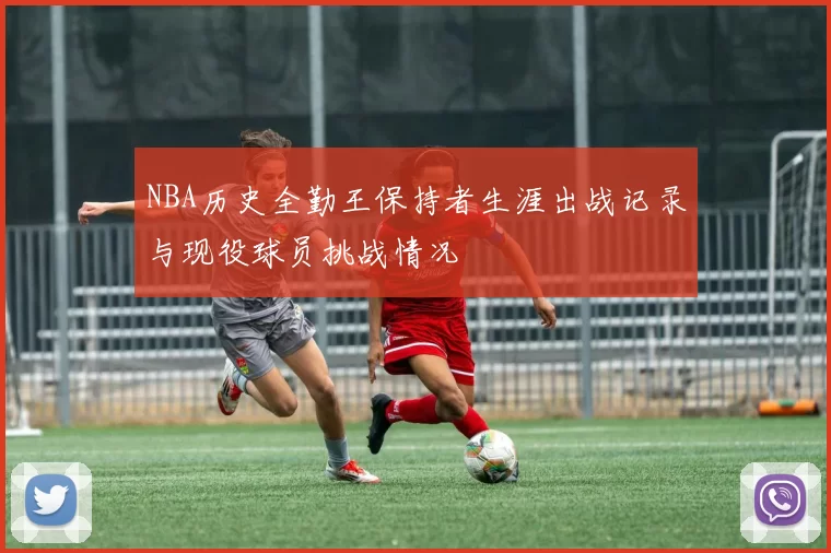 NBA历史全勤王保持者生涯出战记录与现役球员挑战情况