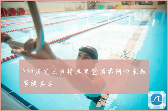 NBA历史三分榜库里登顶雷阿伦米勒紧随其后