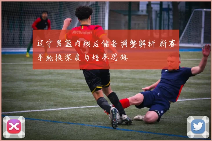 辽宁男篮内线后储备调整解析 新赛季轮换深度与培养思路