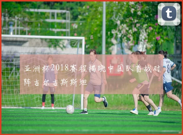 亚洲杯2018赛程揭晓中国队首战对阵吉尔吉斯斯坦