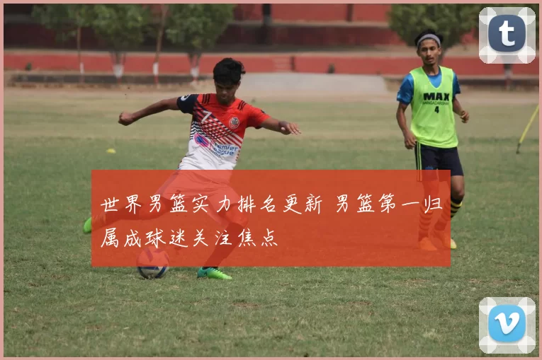 世界男篮实力排名更新 男篮第一归属成球迷关注焦点