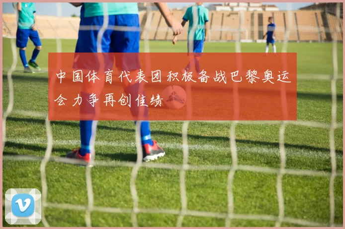 中国体育代表团积极备战巴黎奥运会力争再创佳绩