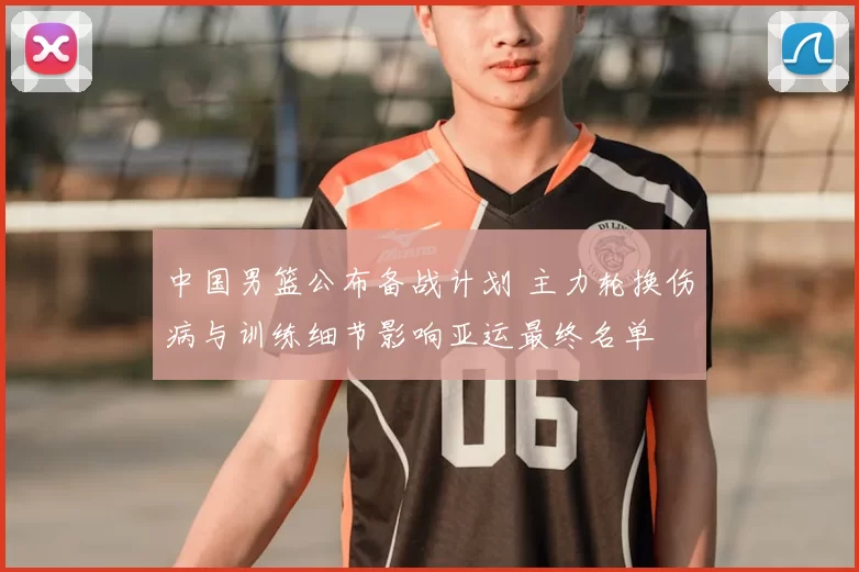 中国男篮公布备战计划 主力轮换伤病与训练细节影响亚运最终名单