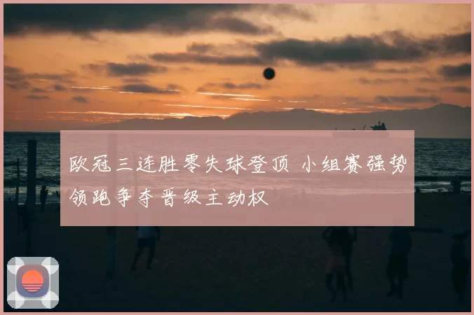 欧冠三连胜零失球登顶 小组赛强势领跑争夺晋级主动权